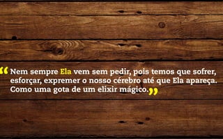 “   Nem sempre Ela vem sem pedir, pois temos que sofrer,
    esforçar, expremer o nosso cérebro até que Ela apareça.
    Como uma gota de um elixir mágico.
                                        ”
 