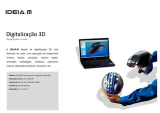 Digitalização 3D
Superfícies e cores



A IDEIA.M dispõe de digitalização 3D com
distinção de cores, com aplicação em engenharia
inversa,     design,       produção,         arquivo     digital,
animação,       embalagem,          protésica,     património
cultural, aplicações artísticas, escultura, etc…



  Sistema: Portátil, para pequenas e grandes dimensões
  Resolução textura: 50 a 250 DPI
  Textura de cor: 24 bits, calibração sRGB
  Precisão xy: até 50 microns
  Resolução: 0.1 mm em z
 