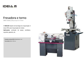 Fresadora e torno
CNC 3 eixos | Maquinação de metais



A IDEIA.M dispõe de tecnologia de maquinação 3
eixos CNC para maquinação de metais.
Aplicações:      produção      de    peças,   protótipos,
suportes, gabarits, etc.




  Fresadora vertical (XYZ): 500x250x541 mm
  Torno (DxC): 280 x 700 mm
 