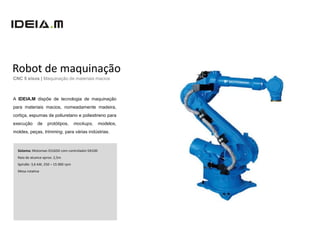 Robot de maquinação
CNC 5 eixos | Maquinação de materiais macios



A IDEIA.M dispõe de tecnologia de maquinação
para materiais macios, nomeadamente madeira,
cortiça, espumas de poliuretano e poliestireno para
execução      de    protótipos,       mockups,    modelos,
moldes, peças, trimming, para várias indústrias.



  Sistema: Motoman ES165D com controlador DX100
  Raio de alcance aprox: 2,5m
  Spindle: 3,6 kW, 250 – 15 000 rpm
  Mesa rotativa
 