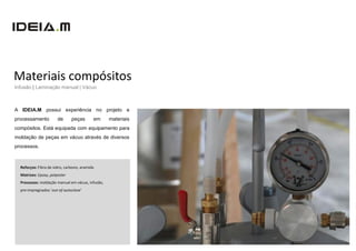 Materiais compósitos
Infusão | Laminação manual | Vácuo



A IDEIA.M possui experiência no projeto e
processamento          de      peças       em     materiais
compósitos. Está equipada com equipamento para
moldação de peças em vácuo através de diversos
processos.



  Reforços: Fibra de vidro, carbono, aramida
  Matrizes: Epoxy, polyester
  Processos: moldação manual em vácuo, infusão,
  pre-impregnados ‘out-of-autoclave’
 