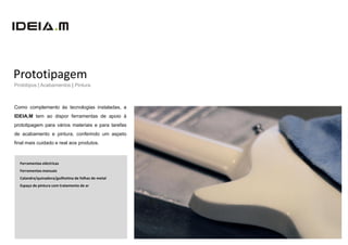 Prototipagem
Protótipos | Acabamentos | Pintura



Como complemento às tecnologias instaladas, a
IDEIA.M tem ao dispor ferramentas de apoio à
prototipagem para vários materiais e para tarefas
de acabamento e pintura, conferindo um aspeto
final mais cuidado e real aos produtos.



  Ferramentas eléctricas
  Ferramentas manuais
  Calandra/quinadora/guilhotina de folhas de metal
  Espaço de pintura com tratamento de ar
 
