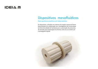 Dispositivos mesofluídicos
Para química analítica em laboratórios
Os dispositivos, utilizados em sistemas de injeção sequencial foram
desenvolvidos em colaboração com investigadores da Universidade
do Porto (Faculdade de Farmácia) para a automação de protocolos
de extração para preparação de amostras antes da sua análise por
cromatografia líquida.
 