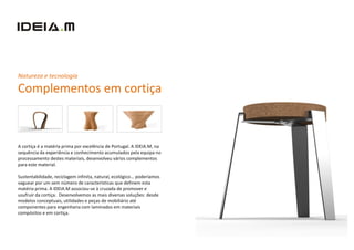 Natureza e tecnologia

Complementos em cortiça



A cortiça é a matéria prima por excelência de Portugal. A IDEIA.M, na
sequência da experiência e conhecimento acumulados pela equipa no
processamento destes materiais, desenvolveu vários complementos
para este material.

Sustentabilidade, reciclagem infinita, natural, ecológico… poderíamos
vaguear por um sem número de características que definem esta
matéria prima. A IDEIA.M associou-se à cruzada de promover e
usufruir da cortiça. Desenvolvemos as mais diversas soluções: desde
modelos conceptuais, utilidades e peças de mobiliário até
componentes para engenharia com laminados em materiais
compósitos e em cortiça.
 