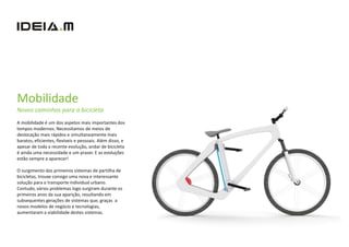 Mobilidade
Novos caminhos para a bicicleta
A mobilidade é um dos aspetos mais importantes dos
tempos modernos. Necessitamos de meios de
deslocação mais rápidos e simultaneamente mais
baratos, eficientes, flexíveis e pessoais. Além disso, e
apesar de toda a recente evolução, andar de bicicleta
é ainda uma necessidade e um prazer. E as evoluções
estão sempre a aparecer!

O surgimento dos primeiros sistemas de partilha de
bicicletas, trouxe consigo uma nova e interessante
solução para o transporte individual urbano.
Contudo, vários problemas logo surgiram durante os
primeiros anos da sua aparição, resultando em
subsequentes gerações de sistemas que, graças a
novos modelos de negócio e tecnologias,
aumentaram a viabilidade destes sistemas.
 
