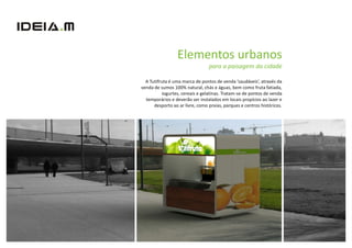 Elementos urbanos
                                 para a paisagem da cidade

  A Tutifruta é uma marca de pontos de venda ‘saudáveis’, através da
venda de sumos 100% natural, chás e águas, bem como fruta fatiada,
          iogurtes, cereais e gelatinas. Tratam-se de pontos de venda
  temporários e deverão ser instalados em locais propícios ao lazer e
      desporto ao ar livre, como praias, parques e centros históricos.
 