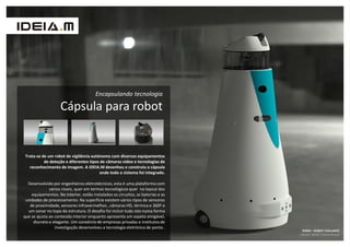 Encapsulando tecnologia

                    Cápsula para robot


 Trata-se de um robot de vigilância autónomo com diversos equipamentos
           de deteção e diferentes tipos de câmaras vídeo e tecnologias de
   reconhecimento de imagem. A IDEIA.M desenhou e construiu a cápsula
                                        onde todo o sistema foi integrado.

  Desenvolvido por engenheiros eletrotécnicos, esta é uma plataforma com
              vários níveis, quer em termos tecnológicos quer no layout dos
    equipamentos. No interior, estão instalados os circuitos, as baterias e as
 unidades de processamento. Na superfície existem vários tipos de sensores
   de proximidade, sensores infravermelhos , câmaras HD, térmica e 360º e
  um sonar no topo da estrutura. O desafio foi incluir tudo isto numa forma
que se ajusta ao conteúdo interior enquanto apresenta um aspeto amigável,
     discreto e elegante. Um consórcio de empresas privadas e institutos de
                 investigação desenvolveu a tecnologia eletrónica de ponta .
                                                                                  ROBIS – ROBOT VIGILANTE
                                                                                 Cliente: INESC + CleverHouse
 