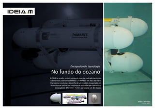 Encapsulando tecnologia

 No fundo do oceano
A IDEIA.M produz os dois cones do topo de cada elemento dos
submarinos autónomos MARES e TriMARES em fibra de vidro.
O projecto envolveu o desenho de um modelo maquinado em
 alumínio que incluía um conjunto de inclusões para permitir a
      execução de diferentes moldes para cada um dos topos.




                                                                 MARES | TRIMARES
                                                                     Cliente: INESC
 