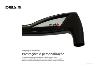 Competição automóvel

Prestações e personalização
Os materiais compósitos, e em particular a fibra de carbono, estão
historicamente ligados À competição automóvel. A IDEIA.M, através da MEKK
Racing Technologies, desenvolve e produz peças para este campo da competição.

                                                                                              ADMISSÃO DE AR
                                                                                Cliente: Troféu Desafio Único II
 