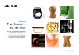 Mobiliário

Complementos
  de interiores
A IDEIA.M desenha e produz complementos
      de decoração de interiores para várias
  marcas nacionais de projeção no exterior.
  Conseguimos, através das tecnologias que
    temos ao dispor, concretizar os desafios
 mais complexos colocados pelos designers.




                                                              Nesta página:
                                               Clientes: Boca do Lobo, SAAL
                                                      Designer: Pedro Sousa
 