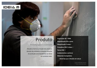 Produto                       Impressão 3D - FDM
                                            Digitalização 3D a cores

     Prototipagem e realidade               Maquinação 5 eixos *
                                            Fresadora CNC 3 eixos **
Estudar a forma e a função dos produtos
                                            Torno CNC **
através de protótipos e preparar soluções
  de produção para transformar as ideias
                                            Acabamentos e pintura

                      em produtos reais.    Materiais Compósitos
                                              - Hand lay-up e infusão em vácuo

                                                                       * Para materiais macios
                                                                       ** Para materiais duros
 