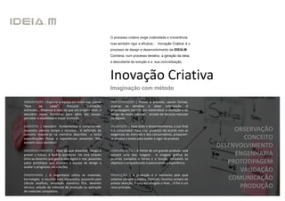 O processo criativo exige criatividade e irreverência
                                                           mas também rigor e eficácia… ‘Inovação Criativa’ é o
                                                           processo de design e desenvolvimento da IDEIA.M.
                                                           Combina, num processo iterativo, a geração da ideia,
                                                           a descoberta da solução e a sua concretização.



                                                           Inovação Criativa
                                                           Imaginação com método

OBSERVAÇÃO | Explorar o espaço em redor mas pensar         PROTOTIPAGEM | Prever o produto, apurar formas,
"fora      da      caixa“.      Procurar   inspiração,     analisar os detalhes e obter informação. A
estímulos... Observar é mais do que um simples olhar, é    prototipagem permite um materializar a conceção e do
descobrir novas fronteiras para além das visuais,          design de modo palpável , através de técnicas manuais
perceber a viabilidade e traçar evolução.                  ou digitais.

CONCEITO | Descobrir fundamentos e compreender             VALIDAÇÃO | Após todo o desenvolvimento, o juiz final
requisitos otimiza tempo e recursos. A definição do        é o consumidor. Para criar produtos de acordo com as             OBSERVAÇÃO
conceito resume-se na memória descritiva e inclui          exigências do mercado e dos consumidores, preparam-
especificações físicas e experiências sensoriais. Não      se ensaios e testes para avaliar o rigor do produto                CONCEITO
existem cinco sentidos?
                                                                                                                       DESENVOLVIMENTO
DESENVOLVIMENTO | Mais do que desenhar, design é           COMUNICAÇÃO | À frente de um grande produto, está
prever o futuro, é fazê-lo acontecer. De uma simples       sempre uma boa imagem. A imagem gráfica do                       ENGENHARIA
linha ao desenho que ganha vida digital e real, passando   produto completa a forma e a função, alinhando os
pelos protótipos que auxiliam a equipa de design a         objetivos e enquadrando e potenciando a experiência.           PROTOTIPAGEM
avaliar o progresso das criações.
                                                                                                                             VALIDAÇÃO
ENGENHARIA | A engenharia utiliza os materiais,            PRODUÇÃO | A produção é o momento pelo qual
tecnologias e recursos mais adequados, passando pelo       estamos sempre à espera. Contudo, teremos sempre de            COMUNICAÇÃO
cálculo analítico, simulação numérica FEA, desenho         prestar atenção. E uma vez atingido o final... O fim é um
técnico, seleção de métodos de produção ou aplicação       novo princípio.                                                   PRODUÇÃO
de materiais compósitos.
 