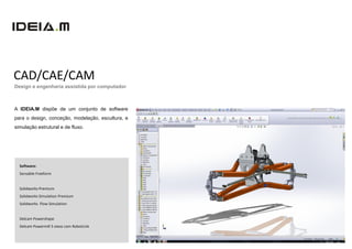 CAD/CAE/CAM
Design e engenharia assistida por computador



A IDEIA.M dispõe de um conjunto de software
para o design, conceção, modelação, escultura, e
simulação estrutural e de fluxo.




  Software:
  Sensable Freeform


  Solidworks Premium
  Solidworks Simulation Premium
  Solidworks Flow Simulation


  Delcam Powershape
  Delcam Powermill 5 eixos com RobotLink
 