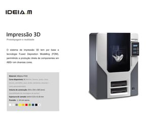 Impressão 3D
Prototipagem e realidade



O sistema de impressão 3D tem por base a
tecnologia Fused Deposition Modelling (FDM),
perimitindo a produção direta de componentes em
ABS+ em diversas cores.




  Material: ABSplus-P430
  Cores disponíveis: 9 (Marfim, branco, preto, cinza
  escuro, vermelho, azul, verde, nectarine, amarelo +
  cores personalizadas)
  Volume de construção: 254 x 254 x 305 [mm]
  (possibilidade de montagem de partes)
  Espessura de camada: entre 0.33 e 0.18 mm
  Precisão: ± .24 mm aprox.

                                        +
 