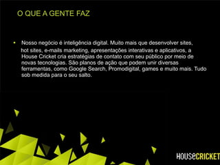 O QUE A GENTE FAZ Nosso negócio é inteligência digital. Muito mais que desenvolver sites,  hot sites, e-mails marketing, apresentações interativas e aplicativos, a House Cricket cria estratégias de contato com seu público por meio de novas tecnologias. São planos de ação que podem unir diversas ferramentas, como Google Search, Promodigital, games e muito mais. Tudo sob medida para o seu salto. 