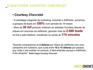 O QUE FAZER: COURTESY CHEVROLET A estratégia integrada de marketing, incluindo o AdWords, aumentou a geração de leads em  350%  num período de 19 meses  •  Mais de  30 mil   pessoas visitaram os websites Courtesy através de cliques em anúncios do AdWords, gerando mais de  2.000 leads   on-line e pelo telefone, resultando na venda de  174 veículos   •  Courtesy Chevrolet  “ Quando comparamos os  2 dólares  por clique do AdWords com uma campanha em outdoors, que custa entre  10 e 15 dólares  por pessoa que visita o site exibido no anúncio, é fácil entender porque o AdWords é tão atraente.”  Ralph Paglia Courtesy Chevrolet  