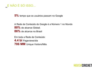 E NÃO É SÓ ISSO... 5 %   tempo que os usuários passam no Google A Rede de Conteúdo do Google é a Número 1 no Mundo 80%  de alcance Global;  86%  de alcance no Brasil Em toda a Rede de Conteúdo: 4.4 bi  Pageviews/dia 706 MM  Unique Visitors/Mês 