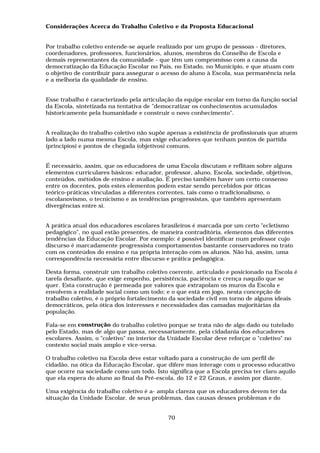 Considerações Acerca do Trabalho Coletivo e da Proposta Educacional


Por trabalho coletivo entende-se aquele realizado por um grupo de pessoas - diretores,
coordenadores, professores, funcionários, alunos, membros do Conselho de Escola e
demais representantes da comunidade - que têm um compromisso com a causa da
democratização da Educação Escolar no País, no Estado, no Município, e que atuam com
o objetivo de contribuir para assegurar o acesso do aluno à Escola, sua permanência nela
e a melhoria da qualidade de ensino.


Esse trabalho é caracterizado pela articulação da equipe escolar em torno da função social
da Escola, sintetizada na tentativa de "democratizar os conhecimentos acumulados
historicamente pela humanidade e construir o novo conhecimento".


A realização do trabalho coletivo não supõe apenas a existência de profissionais que atuem
lado a lado numa mesma Escola, mas exige educadores que tenham pontos de partida
(princípios) e pontos de chegada (objetivos) comuns.


É necessário, assim, que os educadores de uma Escola discutam e reflitam sobre alguns
elementos curriculares básicos: educador, professor, aluno, Escola, sociedade, objetivos,
conteúdos, métodos de ensino e avaliação. É preciso também haver um certo consenso
entre os docentes, pois estes elementos podem estar sendo percebidos por óticas
teórico-práticas vinculadas a diferentes correntes, tais como o tradicionalismo, o
escolanovismo, o tecnicismo e as tendências progressistas, que também apresentam
divergências entre si.


A prática atual dos educadores escolares brasileiros é marcada por um certo "ecletismo
pedagógico", no qual estão presentes, de maneira contraditória, elementos das diferentes
tendências da Educação Escolar. Por exemplo: é possível identificar num professor cujo
discurso é marcadamente progressista comportamentos bastante conservadores no trato
com os conteúdos do ensino e na própria interação com os alunos. Não há, assim, uma
correspondência necessária entre discurso e prática pedagógica.

Desta forma, construir um trabalho coletivo coerente, articulado e posicionado na Escola é
tarefa desafiante, que exige empenho, persistência, paciência e crença naquilo que se
quer. Esta construção é permeada por valores que extrapolam os muros da Escola e
envolvem a realidade social como um todo; e o que está em jogo, nesta concepção de
trabalho coletivo, é o próprio fortalecimento da sociedade civil em torno de alguns ideais
democráticos, pela ótica dos interesses e necessidades das camadas majoritárias da
população.

Fala-se em construção do trabalho coletivo porque se trata não de algo dado ou tutelado
pelo Estado, mas de algo que passa, necessariamente, pela cidadania dos educadores
escolares. Assim, o "coletivo" no interior da Unidade Escolar deve reforçar o "coletivo" no
contexto social mais amplo e vice-versa.

O trabalho coletivo na Escola deve estar voltado para a construção de um perfil de
cidadão, na ótica da Educação Escolar, que difere mas interage com o processo educativo
que ocorre na sociedade como um todo. Isto significa que a Escola precisa ter claro aquilo
que ela espera do aluno ao final da Pré-escola, do 12 e 22 Graus, e assim por diante.

Uma exigência do trabalho coletivo é a- ampla clareza que os educadores devem ter da
situação da Unidade Escolar, de seus problemas, das causas desses problemas e do


                                            70
 