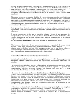 contexto no qual se manifestam. Esta clareza é uma capacidade a ser desenvolvida pelo
corpo de profissionais que atuam numa determinada Escola. Trabalhar coletivamente é,
então, algo a ser conquistado a médio e a longo prazos, que exige disponibilidade de
cada uma das pessoas envolvidas no processo. Exige mais: querer crescer, mudar,
transformar; querer participar do processo de criação de uma nova Escola, de uma nova
sociedade.

É bastante comum a constatação da falta de clareza da equipe escolar em relação aos
problemas básicos da própria Unidade na qual atua. Em alguns casos existe uma visão
superficial e desarticulada da problemática enfrentada, que não chega a distinguir o que é
problema estrutural da sociedade e penetra na escola do que é conjuntural, específico do
infra-escolar e dos problemas que têm suas causas na interação do estrutural, do
conjuntural e do escolar.

Nesta perspectiva, é preciso que os educadores escolares estejam permanentemente
identificando, caracterizando e elaborando propostas para a superação dos problemas que
enfrentam.

É preciso mencionar, ainda, que o trabalho coletivo é fruto de um processo de
planejamento e um meio para a elaboração da Proposta Educacional da Escola. Esta
Proposta Educacional precisa estar incorporada à ação de cada educador e, ao mesmo
tempo, deve estar
concretizada num documento, fruto de um processo de planejamento coletivo.


Cabe lembrar, enfim, que a Escola necessita desenvolver a capacidade de pensar o seu
trabalho a longo prazo, com objetivos a serem atingidos anual, bienal, trienal e
qüinqüenalmente. Embora isto seja difícil num país em que não se tem clareza política e
econômica do que vai ocorrer amanhã, este argumento não deve ser utilizado para
que a Escola planeje (quando o faz) somente o seu dia seguinte.


Entraves Que Dificultam o Trabalho Coletivo na Escola

A construção do trabalho coletivo nas escolas públicas de 1o. e 2o. Graus exige que os
educadores tenham clareza dos fatores que inviabilizam, atualmente, esta forma de
trabalho:

• A nossa sociedade valoriza e reforça o individualismo nas pessoas, como elemento básico
para a manutenção e expansão do sistema capitalista vigente. A questão do
individualismo, portanto -presente também nas escolas, mas não só -, é uma
característica da estrutura da sociedade brasileira.

• Os cursos de formação de professores (Habilitação para o Magistério, Pedagogia e
Licenciaturas) não vivenciam uma proposta pedagógica fruto de um trabalho coletivo dos
docentes que atuam nestes cursos. Ironicamente, os futuros educadores escolares
aprendem nos próprios cursos de formação como trabalhar de maneira desarticulada e
fragmentada, sem uma percepção e um compromisso com a visão de totalidade do
currículo escolar. Em outras palavras, a ausência de um trabalho pedagógico
interdisciplinar nos próprios cursos de formação contribui para a desarticulação do
trabalho na Unidade Escolar.

• Não existe um trabalho coletivo articulado e coerente nos próprios órgãos que compõem
a estrutura da Secretaria de Estado da Educação. É freqüente a perplexidade da
Unidade Escolar diante de solicitações contraditórias e/ou superpostas vindas das
Divisões Regionais de Ensino - DREs, Delegacias de Ensino - DEs, e demais órgãos
centrais.


                                           71
 