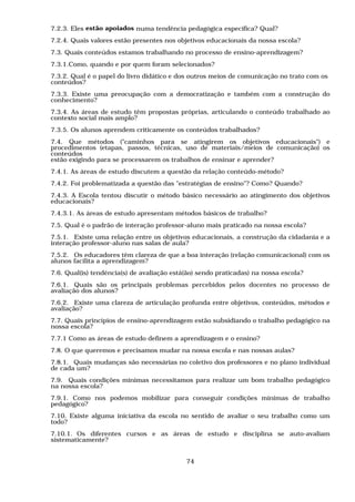 7.2.3. Eles estão apoiados numa tendência pedagógica específica? Qual?
7.2.4. Quais valores estão presentes nos objetivos educacionais da nossa escola?
7.3. Quais conteúdos estamos trabalhando no processo de ensino-aprendizagem?
7.3.1.Como, quando e por quem foram selecionados?
7.3.2. Qual é o papel do livro didático e dos outros meios de comunicação no trato com os
conteúdos?
7.3.3. Existe uma preocupação com a democratização e também com a construção do
conhecimento?
7.3.4. As áreas de estudo têm propostas próprias, articulando o conteúdo trabalhado ao
contexto social mais amplo?
7.3.5. Os alunos aprendem criticamente os conteúdos trabalhados?
7.4. Que métodos ("caminhos para se atingirem os objetivos educacionais") e
procedimentos (etapas, passos, técnicas, uso de materiais/meios de comunicação) os
conteúdos
estão exigindo para se processarem os trabalhos de ensinar e aprender?
7.4.1. As áreas de estudo discutem a questão da relação conteúdo-método?
7.4.2. Foi problematizada a questão das "estratégias de ensino"? Como? Quando?
7.4.3. A Escola tentou discutir o método básico necessário ao atingimento dos objetivos
educacionais?
7.4.3.1. As áreas de estudo apresentam métodos básicos de trabalho?
7.5. Qual é o padrão de interação professor-aluno mais praticado na nossa escola?
7.5.1. Existe uma relação entre os objetivos educacionais, a construção da cidadania e a
interação professor-aluno nas salas de aula?
7.5.2. Os educadores têm clareza de que a boa interação (relação comunicacional) com os
alunos facilita a aprendizagem?
7.6. Qual(is) tendéncia(s) de avaliação está(ão) sendo praticadas) na nossa escola?
7.6.1. Quais são os principais problemas percebidos pelos docentes no processo de
avaliação dos alunos?
7.6.2. Existe uma clareza de articulação profunda entre objetivos, conteúdos, métodos e
avaliação?
7.7. Quais princípios de ensino-aprendizagem estão subsidiando o trabalho pedagógico na
nossa escola?
7.7.1 Como as áreas de estudo definem a aprendizagem e o ensino?
7.8. O que queremos e precisamos mudar na nossa escola e nas nossas aulas?
7.8.1. Quais mudanças são necessárias no coletivo dos professores e no plano individual
de cada um?
7.9. Quais condições mínimas necessitamos para realizar um bom trabalho pedagógico
na nossa escola?
7.9.1. Como nos podemos mobilizar para conseguir condições mínimas de trabalho
pedagógico?
7.10. Existe alguma iniciativa da escola no sentido de avaliar o seu trabalho como um
todo?
7.10.1. Os diferentes cursos e as áreas de estudo e disciplina se auto-avaliam
sistematicamente?


                                            74
 