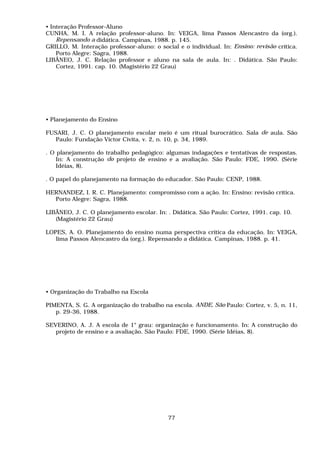 • Interação Professor-Aluno
CUNHA, M. I. A relação professor-aluno. In: VEIGA, lima Passos Alencastro da (org.).
    Repensando a didática. Campinas, 1988. p. 145.
GRILLO, M. Interação professor-aluno: o social e o individual. In: Ensino: revisão crítica.
    Porto Alegre: Sagra, 1988.
LIBÂNEO, J. C. Relação professor e aluno na sala de aula. In: . Didática. São Paulo:
    Cortez, 1991. cap. 10. (Magistério 22 Grau)




• Planejamento do Ensino

FUSARI, J. C. O planejamento escolar meio é um ritual burocrático. Sala de aula. São
   Paulo: Fundação Victor Civita, v. 2, n. 10, p. 34, 1989.

. O planejamento do trabalho pedagógico: algumas indagações e tentativas de respostas.
    In: A construção do projeto de ensino e a avaliação. São Paulo: FDE, 1990. (Série
    Idéias, 8).

. O papel do planejamento na formação do educador. São Paulo: CENP, 1988.

HERNANDEZ, I. R. C. Planejamento: compromisso com a ação. In: Ensino: revisão crítica.
  Porto Alegre: Sagra, 1988.

LIBÂNEO, J. C. O planejamento escolar. In: . Didática. São Paulo: Cortez, 1991. cap. 10.
   (Magistério 22 Grau)

LOPES, A. O. Planejamento do ensino numa perspectiva crítica da educação. In: VEIGA,
   lima Passos Alencastro da (org.). Repensando a didática. Campinas, 1988. p. 41.




• Organização do Trabalho na Escola

PIMENTA, S. G. A organização do trabalho na escola. ANDE, São Paulo: Cortez, v. 5, n. 11,
   p. 29-36, 1988.

SEVERINO, A. J. A escola de 1° grau: organização e funcionamento. In: A construção do
   projeto de ensino e a avaliação. São Paulo: FDE, 1990. (Série Idéias, 8).




                                            77
 