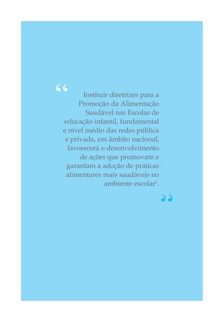 Instituir diretrizes para a
Promoção da Alimentação
Saudável nas Escolas de
educação infantil, fundamental
e nível médio das redes pública
e privada, em âmbito nacional,
favorecerá o desenvolvimento
de ações que promovam e
garantam a adoção de práticas
alimentares mais saudáveis no
ambiente escolar1
.
“
“
 