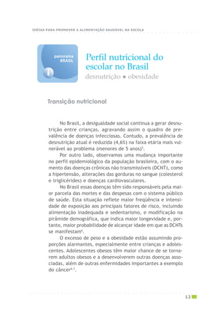 Perfil nutricional do
escolar no Brasil
i
panoramapanoramapanoramapanoramapanorama
BRASILBRASILBRASILBRASILBRASIL
No Brasil, a desigualdade social continua a gerar desnu-
trição entre crianças, agravando assim o quadro de pre-
valência de doenças infecciosas. Contudo, a prevalência de
desnutrição atual é reduzida (4,6%) na faixa etária mais vul-
nerável ao problema (menores de 5 anos)5
.
Por outro lado, observamos uma mudança importante
no perfil epidemiológico da população brasileira, com o au-
mento das doenças crônicas não transmissíveis (DCNT), como
a hipertensão, alterações das gorduras no sangue (colesterol
e triglicérides) e doenças cardiovasculares.
No Brasil essas doenças têm sido responsáveis pela mai-
or parcela das mortes e das despesas com o sistema público
de saúde. Esta situação reflete maior freqüência e intensi-
dade de exposição aos principais fatores de risco, incluindo
alimentação inadequada e sedentarismo, e modificação na
pirâmide demográfica, que indica maior longevidade e, por-
tanto, maior probabilidade de alcançar idade em que as DCNTs
se manifestam6
.
O excesso de peso e a obesidade estão assumindo pro-
porções alarmantes, especialmente entre crianças e adoles-
centes. Adolescentes obesos têm maior chance de se torna-
rem adultos obesos e a desenvolverem outras doenças asso-
ciadas, além de outras enfermidades importantes a exemplo
do câncer6,7
.
desnutrição obesidade
Transição nutricional
○ ○ ○ ○ ○ ○ ○ ○ ○ ○ ○ ○ ○ ○ ○ ○ ○ ○ ○ ○ ○ ○ ○ ○ ○ ○ ○ ○ ○ ○ ○ ○ ○ ○ ○ ○ ○ ○ ○ ○ ○ ○ ○
12
○ ○ ○ ○ ○ ○ ○ ○ ○ ○ ○ ○ ○ ○ ○ ○ ○ ○ ○ ○ ○ ○ ○ ○ ○ ○ ○ ○ ○ ○ ○ ○ ○ ○ ○ ○ ○ ○ ○ ○ ○ ○ ○
IDÉIAS PARA PROMOVER A ALIMENTAÇÃO SAUDÁVEL NA ESCOLA
 