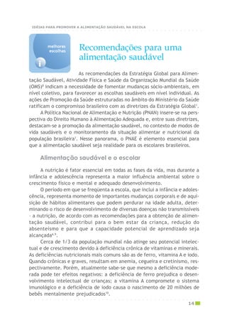 As recomendações da Estratégia Global para Alimen-
tação Saudável, Atividade Física e Saúde da Organização Mundial da Saúde
(OMS)8
indicam a necessidade de fomentar mudanças sócio-ambientais, em
nível coletivo, para favorecer as escolhas saudáveis em nível individual. As
ações de Promoção da Saúde estruturadas no âmbito do Ministério da Saúde
ratificam o compromisso brasileiro com as diretrizes da Estratégia Global1
.
A Política Nacional de Alimentação e Nutrição (PNAN) insere-se na pers-
pectiva do Direito Humano à Alimentação Adequada e, entre suas diretrizes,
destacam-se a promoção da alimentação saudável, no contexto de modos de
vida saudáveis e o monitoramento da situação alimentar e nutricional da
população brasileira1
. Nesse panorama, o PNAE é elemento essencial para
que a alimentação saudável seja realidade para os escolares brasileiros.
Recomendações para uma
alimentação saudável
A nutrição é fator essencial em todas as fases da vida, mas durante a
infância e adolescência representa a maior influência ambiental sobre o
crescimento físico e mental e adequado desenvolvimento.
O período em que se freqüenta a escola, que inclui a infância e adoles-
cência, representa momento de importantes mudanças corporais e de aqui-
sição de hábitos alimentares que podem perdurar na idade adulta, deter-
minando o risco de desenvolvimento de diversas doenças não transmissíveis
– a nutrição, de acordo com as recomendações para a obtenção de alimen-
tação saudável, contribui para o bem estar da criança, redução do
absenteísmo e para que a capacidade potencial de aprendizado seja
alcançada6,9
.
Cerca de 1/3 da população mundial não atinge seu potencial intelec-
tual e de crescimento devido à deficiência crônica de vitaminas e minerais.
As deficiências nutricionais mais comuns são as de ferro, vitamina A e iodo.
Quando crônicas e graves, resultam em anemia, cegueira e cretinismo, res-
pectivamente. Porém, atualmente sabe-se que mesmo a deficiência mode-
rada pode ter efeitos negativos: a deficiência de ferro prejudica o desen-
volvimento intelectual de crianças; a vitamina A compromete o sistema
imunológico e a deficiência de iodo causa o nascimento de 20 milhões de
bebês mentalmente prejudicados10
.
Alimentação saudável e o escolar
i
melhoresmelhoresmelhoresmelhoresmelhores
escolhasescolhasescolhasescolhasescolhas
○ ○ ○ ○ ○ ○ ○ ○ ○ ○ ○ ○ ○ ○ ○ ○ ○ ○ ○ ○ ○ ○ ○ ○ ○ ○ ○ ○ ○ ○ ○ ○ ○ ○ ○ ○ ○ ○ ○ ○ ○ ○ ○
14
○ ○ ○ ○ ○ ○ ○ ○ ○ ○ ○ ○ ○ ○ ○ ○ ○ ○ ○ ○ ○ ○ ○ ○ ○ ○ ○ ○ ○ ○ ○ ○ ○ ○ ○ ○ ○ ○ ○ ○ ○ ○ ○
IDÉIAS PARA PROMOVER A ALIMENTAÇÃO SAUDÁVEL NA ESCOLA
 