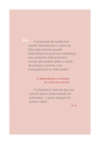 A promoção da saúde tem
caráter intersetorial e o setor de
Educação assume grande
importância ao provocar mudanças
nas condições educacionais e
sociais que podem afetar a saúde
de crianças e jovens, com
conseqüências na vida adulta1
.
“
O alimento é mais do que um
veículo para o fornecimento de
nutrientes – é parte integral de
nossas vidas15
.
A alimentação e nutrição
no currículo escolar
“
 