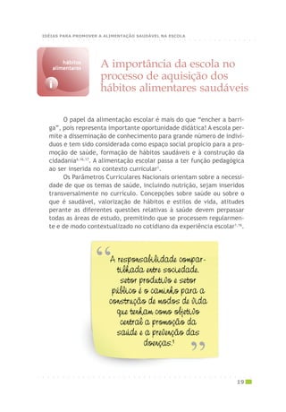 ○ ○ ○ ○ ○ ○ ○ ○ ○ ○ ○ ○ ○ ○ ○ ○ ○ ○ ○ ○ ○ ○ ○ ○ ○ ○ ○ ○ ○ ○ ○ ○ ○ ○ ○ ○ ○ ○ ○ ○ ○ ○ ○
IDÉIAS PARA PROMOVER A ALIMENTAÇÃO SAUDÁVEL NA ESCOLA
O papel da alimentação escolar é mais do que “encher a barri-
ga”, pois representa importante oportunidade didática! A escola per-
mite a disseminação de conhecimento para grande número de indiví-
duos e tem sido considerada como espaço social propício para a pro-
moção de saúde, formação de hábitos saudáveis e à construção da
cidadania6,16,17
. A alimentação escolar passa a ter função pedagógica
ao ser inserida no contexto curricular1
.
Os Parâmetros Curriculares Nacionais orientam sobre a necessi-
dade de que os temas de saúde, incluindo nutrição, sejam inseridos
transversalmente no currículo. Concepções sobre saúde ou sobre o
que é saudável, valorização de hábitos e estilos de vida, atitudes
perante as diferentes questões relativas à saúde devem perpassar
todas as áreas de estudo, premitindo que se processem regularmen-
te e de modo contextualizado no cotidiano da experiência escolar1,16
.
A importância da escola no
processo de aquisição dos
hábitos alimentares saudáveisi
hábitoshábitoshábitoshábitoshábitos
alimentaresalimentaresalimentaresalimentaresalimentares
○ ○ ○ ○ ○ ○ ○ ○ ○ ○ ○ ○ ○ ○ ○ ○ ○ ○ ○ ○ ○ ○ ○ ○ ○ ○ ○ ○ ○ ○ ○ ○ ○ ○ ○ ○ ○ ○ ○ ○ ○ ○ ○
19
 