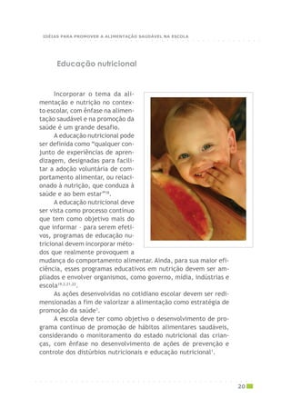 ○ ○ ○ ○ ○ ○ ○ ○ ○ ○ ○ ○ ○ ○ ○ ○ ○ ○ ○ ○ ○ ○ ○ ○ ○ ○ ○ ○ ○ ○ ○ ○ ○ ○ ○ ○ ○ ○ ○ ○ ○ ○ ○
20
Educação nutricional
Incorporar o tema da ali-
mentação e nutrição no contex-
to escolar, com ênfase na alimen-
tação saudável e na promoção da
saúde é um grande desafio.
A educação nutricional pode
ser definida como “qualquer con-
junto de experiências de apren-
dizagem, designadas para facili-
tar a adoção voluntária de com-
portamento alimentar, ou relaci-
onado à nutrição, que conduza à
saúde e ao bem estar”18
.
A educação nutricional deve
ser vista como processo contínuo
que tem como objetivo mais do
que informar – para serem efeti-
vos, programas de educação nu-
tricional devem incorporar méto-
dos que realmente provoquem a
mudança do comportamento alimentar. Ainda, para sua maior efi-
ciência, esses programas educativos em nutrição devem ser am-
pliados e envolver organismos, como governo, mídia, indústrias e
escola19,2,21,22
.
As ações desenvolvidas no cotidiano escolar devem ser redi-
mensionadas a fim de valorizar a alimentação como estratégia de
promoção da saúde1
.
A escola deve ter como objetivo o desenvolvimento de pro-
grama contínuo de promoção de hábitos alimentares saudáveis,
considerando o monitoramento do estado nutricional das crian-
ças, com ênfase no desenvolvimento de ações de prevenção e
controle dos distúrbios nutricionais e educação nutricional1
.
○ ○ ○ ○ ○ ○ ○ ○ ○ ○ ○ ○ ○ ○ ○ ○ ○ ○ ○ ○ ○ ○ ○ ○ ○ ○ ○ ○ ○ ○ ○ ○ ○ ○ ○ ○ ○ ○ ○ ○ ○ ○ ○
IDÉIAS PARA PROMOVER A ALIMENTAÇÃO SAUDÁVEL NA ESCOLA
 