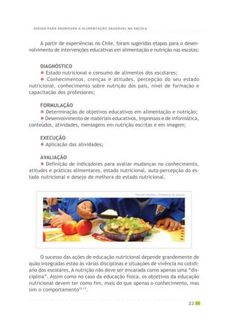 DIAGNÓSTICO
Estado nutricional e consumo de alimentos dos escolares;
Conhecimentos, crenças e atitudes, percepção do seu estado
nutricional, conhecimento sobre nutrição dos pais, nível de formação e
capacitação dos professores;
FORMULAÇÃO
Determinação de objetivos educativos em alimentação e nutrição;
Desenvolvimento de materiais educativos, impressos e de informática,
conteúdos, atividades, mensagens em nutrição escritas e em imagem;
EXECUÇÃO
Aplicação das atividades;
AVALIAÇÃO
Definição de indicadores para avaliar mudanças no conhecimento,
atitudes e práticas alimentares, estado nutricional, auto-percepção do es-
tado nutricional e desejo de melhora do estado nutricional.
A partir de experiências no Chile, foram sugeridas etapas para o desen-
volvimento de intervenções educativas em alimentação e nutrição nas escolas:
O sucesso das ações de educação nutricional depende grandemente de
quão integradas estão às várias disciplinas e situações de vivência no cotidi-
ano dos escolares. A nutrição não deve ser encarada como apenas uma “dis-
ciplina”. Assim como no caso da educação física, os objetivos da educação
nutricional devem ter como fim, mais do que apenas o conhecimento, mas
sim o comportamento15,17
.
Marcelo Martins / Prefeitura de Santos
○ ○ ○ ○ ○ ○ ○ ○ ○ ○ ○ ○ ○ ○ ○ ○ ○ ○ ○ ○ ○ ○ ○ ○ ○ ○ ○ ○ ○ ○ ○ ○ ○ ○ ○ ○ ○ ○ ○ ○ ○ ○ ○
22
○ ○ ○ ○ ○ ○ ○ ○ ○ ○ ○ ○ ○ ○ ○ ○ ○ ○ ○ ○ ○ ○ ○ ○ ○ ○ ○ ○ ○ ○ ○ ○ ○ ○ ○ ○ ○ ○ ○ ○ ○ ○ ○
IDÉIAS PARA PROMOVER A ALIMENTAÇÃO SAUDÁVEL NA ESCOLA
 