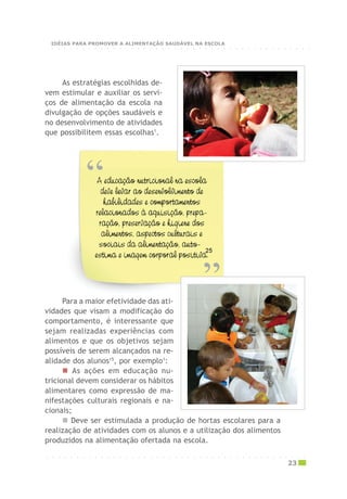 Para a maior efetividade das ati-
vidades que visam a modificação do
comportamento, é interessante que
sejam realizadas experiências com
alimentos e que os objetivos sejam
possíveis de serem alcançados na re-
alidade dos alunos15
, por exemplo1
:
As ações em educação nu-
tricional devem considerar os hábitos
alimentares como expressão de ma-
nifestações culturais regionais e na-
cionais;
Deve ser estimulada a produção de hortas escolares para a
realização de atividades com os alunos e a utilização dos alimentos
produzidos na alimentação ofertada na escola.
As estratégias escolhidas de-
vem estimular e auxiliar os servi-
ços de alimentação da escola na
divulgação de opções saudáveis e
no desenvolvimento de atividades
que possibilitem essas escolhas1
.
○ ○ ○ ○ ○ ○ ○ ○ ○ ○ ○ ○ ○ ○ ○ ○ ○ ○ ○ ○ ○ ○ ○ ○ ○ ○ ○ ○ ○ ○ ○ ○ ○ ○ ○ ○ ○ ○ ○ ○ ○ ○ ○
23
○ ○ ○ ○ ○ ○ ○ ○ ○ ○ ○ ○ ○ ○ ○ ○ ○ ○ ○ ○ ○ ○ ○ ○ ○ ○ ○ ○ ○ ○ ○ ○ ○ ○ ○ ○ ○ ○ ○ ○ ○ ○ ○
IDÉIAS PARA PROMOVER A ALIMENTAÇÃO SAUDÁVEL NA ESCOLA
 