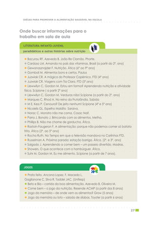 ○ ○ ○ ○ ○ ○ ○ ○ ○ ○ ○ ○ ○ ○ ○ ○ ○ ○ ○ ○ ○ ○ ○ ○ ○ ○ ○ ○ ○ ○ ○ ○ ○ ○ ○ ○ ○ ○ ○ ○
Bacurau RF, Azevedo B. João Re Clamão. Phorte.
○ ○ ○ ○ ○ ○ ○ ○ ○ ○ ○ ○ ○ ○ ○ ○ ○ ○ ○ ○ ○ ○ ○ ○ ○ ○ ○ ○ ○ ○ ○ ○ ○ ○ ○ ○ ○ ○ ○ ○
Cardoso LM. Amanda no país das vitaminas. Brasil (a partir do 2º. ano)
○ ○ ○ ○ ○ ○ ○ ○ ○ ○ ○ ○ ○ ○ ○ ○ ○ ○ ○ ○ ○ ○ ○ ○ ○ ○ ○ ○ ○ ○ ○ ○ ○ ○ ○ ○ ○ ○ ○ ○
Gewanasznajder F. Nutrição. Ática (6º ao 9º ano)
○ ○ ○ ○ ○ ○ ○ ○ ○ ○ ○ ○ ○ ○ ○ ○ ○ ○ ○ ○ ○ ○ ○ ○ ○ ○ ○ ○ ○ ○ ○ ○ ○ ○ ○ ○ ○ ○ ○ ○
Gomboli M. Alimentos bons e certos. Paulus
○ ○ ○ ○ ○ ○ ○ ○ ○ ○ ○ ○ ○ ○ ○ ○ ○ ○ ○ ○ ○ ○ ○ ○ ○ ○ ○ ○ ○ ○ ○ ○ ○ ○ ○ ○ ○ ○ ○ ○
Juzwiak CR. A mágica do Professor Copérnico. FTD (4º ano)
○ ○ ○ ○ ○ ○ ○ ○ ○ ○ ○ ○ ○ ○ ○ ○ ○ ○ ○ ○ ○ ○ ○ ○ ○ ○ ○ ○ ○ ○ ○ ○ ○ ○ ○ ○ ○ ○ ○ ○
Juzwiak CR. Viagens com Tia Clara. FTD (5º.ano)
Llewwllyn C, Gordon M. Estou em forma? Aprendendo nutrição e atividade
○ ○ ○ ○ ○ ○ ○ ○ ○ ○ ○ ○ ○ ○ ○ ○ ○ ○ ○ ○ ○ ○ ○ ○ ○ ○ ○ ○ ○ ○ ○ ○ ○ ○ ○ ○ ○ ○ ○ ○
física. Scipione ( a partir 2º ano)
○ ○ ○ ○ ○ ○ ○ ○ ○ ○ ○ ○ ○ ○ ○ ○ ○ ○ ○ ○ ○ ○ ○ ○ ○ ○ ○ ○ ○ ○ ○ ○ ○ ○ ○ ○ ○ ○ ○ ○
Llewwllyn C, Gordon M. Verduras não! Scipione (a partir do 2º. ano)
○ ○ ○ ○ ○ ○ ○ ○ ○ ○ ○ ○ ○ ○ ○ ○ ○ ○ ○ ○ ○ ○ ○ ○ ○ ○ ○ ○ ○ ○ ○ ○ ○ ○ ○ ○ ○ ○ ○ ○
Marques C, Rhod A. No reino da Frutolândia. Sabida
○ ○ ○ ○ ○ ○ ○ ○ ○ ○ ○ ○ ○ ○ ○ ○ ○ ○ ○ ○ ○ ○ ○ ○ ○ ○ ○ ○ ○ ○ ○ ○ ○ ○ ○ ○ ○ ○ ○ ○
M E, Kess P. Cenoura? De jeito nenhum! Scipione (4º e 5º ano)
○ ○ ○ ○ ○ ○ ○ ○ ○ ○ ○ ○ ○ ○ ○ ○ ○ ○ ○ ○ ○ ○ ○ ○ ○ ○ ○ ○ ○ ○ ○ ○ ○ ○ ○ ○ ○ ○ ○ ○
Nicolelis GL. Espelho Maldito Saraiva.
○ ○ ○ ○ ○ ○ ○ ○ ○ ○ ○ ○ ○ ○ ○ ○ ○ ○ ○ ○ ○ ○ ○ ○ ○ ○ ○ ○ ○ ○ ○ ○ ○ ○ ○ ○ ○ ○ ○ ○
Norac C. Monstro não me coma. Cosac Naif.
○ ○ ○ ○ ○ ○ ○ ○ ○ ○ ○ ○ ○ ○ ○ ○ ○ ○ ○ ○ ○ ○ ○ ○ ○ ○ ○ ○ ○ ○ ○ ○ ○ ○ ○ ○ ○ ○ ○ ○
Parra J, Bonato J. Brincando com os alimentos. Metha.
○ ○ ○ ○ ○ ○ ○ ○ ○ ○ ○ ○ ○ ○ ○ ○ ○ ○ ○ ○ ○ ○ ○ ○ ○ ○ ○ ○ ○ ○ ○ ○ ○ ○ ○ ○ ○ ○ ○ ○
Phillips B. Não me chame de gorducha. Ática.
Rastoin-Faugeron F. A alimentação: porque não podemos comer só batata
○ ○ ○ ○ ○ ○ ○ ○ ○ ○ ○ ○ ○ ○ ○ ○ ○ ○ ○ ○ ○ ○ ○ ○ ○ ○ ○ ○ ○ ○ ○ ○ ○ ○ ○ ○ ○ ○ ○ ○
frita. Ática (2º. ao 5º ano)
○ ○ ○ ○ ○ ○ ○ ○ ○ ○ ○ ○ ○ ○ ○ ○ ○ ○ ○ ○ ○ ○ ○ ○ ○ ○ ○ ○ ○ ○ ○ ○ ○ ○ ○ ○ ○ ○ ○ ○
Rocha Ruth. No Tempo em que a televisão mandava no Carlinhos FTD.
○ ○ ○ ○ ○ ○ ○ ○ ○ ○ ○ ○ ○ ○ ○ ○ ○ ○ ○ ○ ○ ○ ○ ○ ○ ○ ○ ○ ○ ○ ○ ○ ○ ○ ○ ○ ○ ○ ○ ○
Russelman A. Próxima parada: estação barriga. Ática. (2º. e 3º. ano)
○ ○ ○ ○ ○ ○ ○ ○ ○ ○ ○ ○ ○ ○ ○ ○ ○ ○ ○ ○ ○ ○ ○ ○ ○ ○ ○ ○ ○ ○ ○ ○ ○ ○ ○ ○ ○ ○ ○ ○
Salgado J. Aprendendo a comer bem – um passeio divertido. Madras.
○ ○ ○ ○ ○ ○ ○ ○ ○ ○ ○ ○ ○ ○ ○ ○ ○ ○ ○ ○ ○ ○ ○ ○ ○ ○ ○ ○ ○ ○ ○ ○ ○ ○ ○ ○ ○ ○ ○ ○
Showers. O que acontece com o hambúrguer. Ática.
Suhr M, Gordon M. Eu me alimento. Scipione (a partir de 7 anos).
Onde buscar informações para o
trabalho em sala de aula
LITERATURA INFANTO-JUVENIL
paradidáticos e outras histórias sobre nutrição
Prato feito. Ancona Lopez, F, Macedo L,
Gaglianone C, Silva R, Taddei JAC. (Unifesp)
Beto e Bia – corrida da boa alimentação. Azevedo B, Oliveira M.
Come bem – o jogo da nutrição. Resende ACMP (a partir dos 8 anos)
Jogo da memória – de onde vem os alimentos? Grow (5 anos)
Jogo da memória ou loto – salada de sílabas. Toyster (a partir 6 anos)
JOGOS
○ ○ ○ ○ ○ ○ ○ ○ ○ ○ ○ ○ ○ ○ ○ ○ ○ ○ ○ ○ ○ ○ ○ ○ ○ ○ ○ ○ ○ ○ ○ ○ ○ ○ ○ ○ ○ ○ ○ ○ ○ ○ ○
27
○ ○ ○ ○ ○ ○ ○ ○ ○ ○ ○ ○ ○ ○ ○ ○ ○ ○ ○ ○ ○ ○ ○ ○ ○ ○ ○ ○ ○ ○ ○ ○ ○ ○ ○ ○ ○ ○ ○ ○ ○ ○ ○
IDÉIAS PARA PROMOVER A ALIMENTAÇÃO SAUDÁVEL NA ESCOLA
 