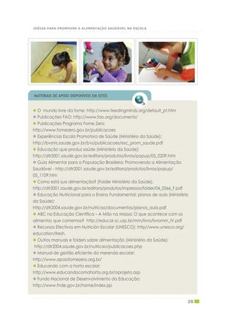 ○ ○ ○ ○ ○ ○ ○ ○ ○ ○ ○ ○ ○ ○ ○ ○ ○ ○ ○ ○ ○ ○ ○ ○ ○ ○ ○ ○ ○ ○ ○ ○ ○ ○ ○ ○ ○ ○ ○ ○
O mundo livre da fome: http://www.feedingminds.org/default_pt.htm
○ ○ ○ ○ ○ ○ ○ ○ ○ ○ ○ ○ ○ ○ ○ ○ ○ ○ ○ ○ ○ ○ ○ ○ ○ ○ ○ ○ ○ ○ ○ ○ ○ ○ ○ ○ ○ ○ ○ ○
Publicações FAO: http://www.fao.org/documents/
Publicações Programa Fome Zero:
○ ○ ○ ○ ○ ○ ○ ○ ○ ○ ○ ○ ○ ○ ○ ○ ○ ○ ○ ○ ○ ○ ○ ○ ○ ○ ○ ○ ○ ○ ○ ○ ○ ○ ○ ○ ○ ○ ○ ○
http://www.fomezero.gov.br/publicacoes
Experiências Escola Promotora de Saúde (Ministério da Saúde):
○ ○ ○ ○ ○ ○ ○ ○ ○ ○ ○ ○ ○ ○ ○ ○ ○ ○ ○ ○ ○ ○ ○ ○ ○ ○ ○ ○ ○ ○ ○ ○ ○ ○ ○ ○ ○ ○ ○ ○
http://bvsms.saude.gov.br/bvs/publicacoes/esc_prom_saude.pdf
Educação que produz saúde (Ministério da Saúde):
○ ○ ○ ○ ○ ○ ○ ○ ○ ○ ○ ○ ○ ○ ○ ○ ○ ○ ○ ○ ○ ○ ○ ○ ○ ○ ○ ○ ○ ○ ○ ○ ○ ○ ○ ○ ○ ○ ○ ○
http://dtr2001.saude.gov.br/editora/produtos/livros/popup/05_0209.htm
Guia Alimentar para a População Brasileira: Promovendo a Alimentação
Saudável - http://dtr2001.saude.gov.br/editora/produtos/livros/popup/
○ ○ ○ ○ ○ ○ ○ ○ ○ ○ ○ ○ ○ ○ ○ ○ ○ ○ ○ ○ ○ ○ ○ ○ ○ ○ ○ ○ ○ ○ ○ ○ ○ ○ ○ ○ ○ ○ ○ ○
05_1109.htm
Como está sua alimentação? (Folder Ministério da Saúde):
○ ○ ○ ○ ○ ○ ○ ○ ○ ○ ○ ○ ○ ○ ○ ○ ○ ○ ○ ○ ○ ○ ○ ○ ○ ○ ○ ○ ○ ○ ○ ○ ○ ○ ○ ○ ○ ○ ○ ○
http://dtr2001.saude.gov.br/editora/produtos/impressos/folder/04_0566_F.pdf
Educação Nutricional para o Ensino Fundamental: planos de aula (Ministério
da Saúde):
○ ○ ○ ○ ○ ○ ○ ○ ○ ○ ○ ○ ○ ○ ○ ○ ○ ○ ○ ○ ○ ○ ○ ○ ○ ○ ○ ○ ○ ○ ○ ○ ○ ○ ○ ○ ○ ○ ○ ○
http://dtr2004.saude.gov.br/nutricao/documentos/planos_aula.pdf
ABC na Educação Científica – A Mão na Massa: O que acontece com os
○ ○ ○ ○ ○ ○ ○ ○ ○ ○ ○ ○ ○ ○ ○ ○ ○ ○ ○ ○ ○ ○ ○ ○ ○ ○ ○ ○ ○ ○ ○ ○ ○ ○ ○ ○ ○ ○ ○ ○
alimentos que comemos? http://educar.sc.usp.br/mm/livro/livromm_IV.pdf
Recursos Efectivos em Nutrición Escolar (UNESCO): http//www.unesco.org/
○ ○ ○ ○ ○ ○ ○ ○ ○ ○ ○ ○ ○ ○ ○ ○ ○ ○ ○ ○ ○ ○ ○ ○ ○ ○ ○ ○ ○ ○ ○ ○ ○ ○ ○ ○ ○ ○ ○ ○
education/fresh.
Outros manuais e folders sobre alimentação (Ministério da Saúde):
○ ○ ○ ○ ○ ○ ○ ○ ○ ○ ○ ○ ○ ○ ○ ○ ○ ○ ○ ○ ○ ○ ○ ○ ○ ○ ○ ○ ○ ○ ○ ○ ○ ○ ○ ○ ○ ○ ○ ○
http://dtr2004.saude.gov.br/nutricao/publicacoes.php
Manual de gestão eficiente da merenda escolar:
○ ○ ○ ○ ○ ○ ○ ○ ○ ○ ○ ○ ○ ○ ○ ○ ○ ○ ○ ○ ○ ○ ○ ○ ○ ○ ○ ○ ○ ○ ○ ○ ○ ○ ○ ○ ○ ○ ○ ○
http://www.apoiofomezero.org.br/
Educando com a horta escolar:
○ ○ ○ ○ ○ ○ ○ ○ ○ ○ ○ ○ ○ ○ ○ ○ ○ ○ ○ ○ ○ ○ ○ ○ ○ ○ ○ ○ ○ ○ ○ ○ ○ ○ ○ ○ ○ ○ ○ ○
http://www.educandocomahorta.org.br/oprojeto.asp
Fundo Nacional de Desenvolvimento da Educação:
http://www.fnde.gov.br/home/index.jsp
MATERIAIS DE APOIO DISPONÍVEIS EM SITES
○ ○ ○ ○ ○ ○ ○ ○ ○ ○ ○ ○ ○ ○ ○ ○ ○ ○ ○ ○ ○ ○ ○ ○ ○ ○ ○ ○ ○ ○ ○ ○ ○ ○ ○ ○ ○ ○ ○ ○ ○ ○ ○
28
○ ○ ○ ○ ○ ○ ○ ○ ○ ○ ○ ○ ○ ○ ○ ○ ○ ○ ○ ○ ○ ○ ○ ○ ○ ○ ○ ○ ○ ○ ○ ○ ○ ○ ○ ○ ○ ○ ○ ○ ○ ○ ○
IDÉIAS PARA PROMOVER A ALIMENTAÇÃO SAUDÁVEL NA ESCOLA
 