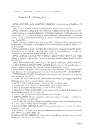 ○ ○ ○ ○ ○ ○ ○ ○ ○ ○ ○ ○ ○ ○ ○ ○ ○ ○ ○ ○ ○ ○ ○ ○ ○ ○ ○ ○ ○ ○ ○ ○ ○ ○ ○ ○ ○ ○ ○ ○ ○ ○ ○
33
1. BRASIL. MINISTÉRIO DA SAÚDE e MINISTÉRIO DA EDUCAÇÃO. Portaria Interministerial MS/MEC no. 1010
de 08/05/2006.
2. WEISS B, CHAIM NA, BELIK W. Manual da gestão eficiente da merenda escolar. 2ª. ed. 2005.
3. BRASIL. MINISTÉRIO DA EDUCAÇÃO. FUNDO NACIONAL DE DESENVOLVIMENTO E EDUCAÇÃO. PRO-
GRAMA NACIONAL DE ALIMENTAÇÃO ESCOLAR. COORDENAÇÃO-GERAL DO PROGRAMA NACIONAL DE
ALIMENTAÇÃO ESCOLAR. Manual de orientação para os conselheiros e agentes envolvidos na execução do
programa nacional de alimentação escolar. Ministério da Educação. Fundo Nacional de Desenvolvimento da Edu-
cação. Brasília, 2006.
4. BRASIL. CENTRO DE VIGILÂNCIA SANITÁRIA. SECRETARIA DE ESTADO DA SAÚDE. Regulamento técnico
sobre parâmetros e critérios para o controle higiênico-sanitário em estabelecimento de alimentos. Portaria CVS-6/
99 de 10/03/1999.
5. BRASIL. MINISTÉRIO DA SAÚDE. MINISTÉRIO DO PLANEJAMENTO, ORÇAMENTO E GESTÃO. INSTITU-
TO BRASILEIRO DE GEOGRAFIA E ESTATÍSTICA (IBGE). Pesquisa de orçamentos familiares – POF 2002/2003.
Antropometria de crianças e adolescentes no Brasil. Rio de Janeiro, 2006.
6. BRASIL. MINISTÉRIO DA SAÚDE E FUNDO NACIONAL DE DESENVOLVIMENTO DA EDUCAÇÃO (FNDE).
Relatório da Oficina de Estratégias para a Promoção de Alimentação Saudável na Escola. Brasília, 12 e 13 de
dezembro, 2006.
7. BRASIL. MINISTÉRIO DA SAÚDE. MINISTÉRIO DA SAÚDE. SECRETARIA DE AÇÃO E SAÚDE. COORDENA-
ÇÃO GERAL DA POLÍTICA DE ALIMENTAÇÃO E NUTRIÇÃO. Guia Alimentar para a População Brasileira – pro-
movendo a alimentação saudável. Série A. Normas e manuais técnicos. Brasília – DF, 2005.
8. BRASIL. BARRETO SM (coord).Análise da estratégia global para a alimentação saudável, atividade física e
saúde. Documento desenvolvido pelo grupo técnico assessor instituído pela Portaria MS no. 596 DE 08/04/2004.
9. PEREZ-RODRIGO C, ARANCETA J. School based nutrition education: lessons learned and new perspectives.
Public Health Nutr 4(1A):131-9, 2001.
10. UNICEF & MICRONUTRIENT INITIATIVE. Vitamin and mineral deficiency: a global progress report. Março,
2004. Disponível em http://www.micronutrient.org/reports/default.asp .
11. SIZER F, WHITNEY E. Nutrição, conceitos e controvérsias. São Paulo: Manole, 2003.
12. VASCONCELOS MIL, RODRIGUES TFF. Alimentando sua saúde. São Paulo: Varela, 2006.
13. BIRCH LL. Development of food preferences. Annu Rev Nutr 19:41-62, 1999.
14. BRASIL ALD, DEVICENZI UM, RIBEIRO LC. Nutrição Infantil. In: SILVA SCS, MURA JD. Tratado de Alimenta-
ção, Nutrição e Dietoterapia. São Paulo: Roca, 2007.
15. EVERS CL. How to teach nutrition to kids. Portland, OR: Carrot Press, 2003.
16. BIZZO MLG, LEDER L. Educação nutricional nos parâmetros curriculares nacionais para o ensino fundamen-
tal. Rev Nutr Campinas; 18(5):661-7, 2005.
17. FRESH TOOLS FOR EFFECTIVE SCHOOLHEALTH. Manking the case of nutrition interventions through schools.
1st
. ed, 2004. Disponível em URL: http//www.unesco.org/education/fresh.
18. OLIVARES S, SNEL J, MCGRANN M, GLASAUER P. Educación em la nutrición em las escuelas. Food, Nutrition
& Agriculture 22:5762, 1998.
19. AMERICAN DIETETIC ASSOCIATION. Position of the American Dietetic Association: Nutrition education for the
public. J Am Diet Assoc 96(11):1183-89, 1996.
20. AMERICAN DIETETIC ASSOCIATION. Position of the American Dietetic Association: Food and nutrition
misinformation. J Am Diet Assoc 102(2):260-7, 2002.
Referências bibliográficas
○ ○ ○ ○ ○ ○ ○ ○ ○ ○ ○ ○ ○ ○ ○ ○ ○ ○ ○ ○ ○ ○ ○ ○ ○ ○ ○ ○ ○ ○ ○ ○ ○ ○ ○ ○ ○ ○ ○ ○ ○ ○ ○
IDÉIAS PARA PROMOVER A ALIMENTAÇÃO SAUDÁVEL NA ESCOLA
 