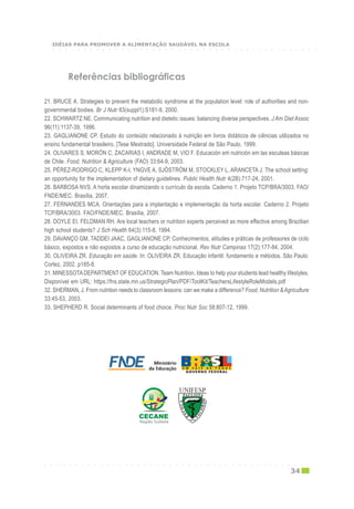 Referências bibliográficas
21. BRUCE A. Strategies to prevent the metabolic syndrome at the population level: role of authorities and non-
governmental bodies. Br J Nutr 83(suppl1):S181-9, 2000.
22. SCHWARTZ NE. Communicating nutrition and dietetic issues: balancing diverse perspectives. J Am Diet Assoc
96(11):1137-39, 1996.
23. GAGLIANONE CP. Estudo do conteúdo relacionado à nutrição em livros didáticos de ciências utilizados no
ensino fundamental brasileiro. [Tese Mestrado]. Universidade Federal de São Paulo, 1999.
24. OLIVARES S, MORÓN C, ZACARIAS I, ANDRADE M, VIO F. Educación em nutrición em las esculeas básicas
de Chile. Food, Nutrition & Agriculture (FAO) 33:64-9, 2003.
25. PÉREZ-RODRIGO C, KLEPP K-I, YNGVE A, SJÖSTRÖM M, STOCKLEY L, ARANCETA J. The school setting:
an opportunity for the implementation of dietary guidelines. Public Health Nutr 4(2B):717-24, 2001.
26. BARBOSA NVS. A horta escolar dinamizando o currículo da escola. Caderno 1. Projeto TCP/BRA/3003. FAO/
FNDE/MEC. Brasília, 2007.
27. FERNANDES MCA. Orientações para a implantação e implementação da horta escolar. Caderno 2. Projeto
TCP/BRA/3003. FAO/FNDE/MEC. Brasília, 2007.
28. DOYLE EI, FELDMAN RH. Are local teachers or nutrition experts perceived as more effective among Brazilian
high school students? J Sch Health 64(3):115-8, 1994.
29. DAVANÇO GM, TADDEI JAAC, GAGLIANONE CP. Conhecimentos, atitudes e práticas de professores de ciclo
básico, expostos e não expostos a curso de educação nutricional. Rev Nutr Campinas 17(2):177-84, 2004.
30. OLIVEIRA ZR. Educação em saúde. In: OLIVEIRA ZR. Educação infantil: fundamento e métodos. São Paulo:
Cortez, 2002. p185-8.
31. MINESSOTADEPARTMENT OF EDUCATION. Team Nutrition. Ideas to help your students lead healthy lifestyles.
Disponível em URL: https://fns.state.mn.us/StrategicPlan/PDF/ToolKit/TeachersLifestyleRoleModels.pdf
32. SHERMAN, J. From nutrition needs to classroom lessons: can we make a difference? Food, Nutrition &Agriculture
33:45-53, 2003.
33. SHEPHERD R. Social determinants of food choice. Proc Nutr Soc 58:807-12, 1999.
Região SudesteRegião SudesteRegião SudesteRegião SudesteRegião Sudeste
○ ○ ○ ○ ○ ○ ○ ○ ○ ○ ○ ○ ○ ○ ○ ○ ○ ○ ○ ○ ○ ○ ○ ○ ○ ○ ○ ○ ○ ○ ○ ○ ○ ○ ○ ○ ○ ○ ○ ○ ○ ○ ○
34
○ ○ ○ ○ ○ ○ ○ ○ ○ ○ ○ ○ ○ ○ ○ ○ ○ ○ ○ ○ ○ ○ ○ ○ ○ ○ ○ ○ ○ ○ ○ ○ ○ ○ ○ ○ ○ ○ ○ ○ ○ ○ ○
IDÉIAS PARA PROMOVER A ALIMENTAÇÃO SAUDÁVEL NA ESCOLA
 