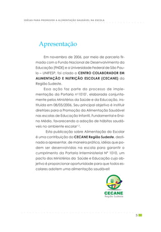 Em novembro de 2006, por meio de parceria fir-
mada com o Fundo Nacional de Desenvolvimento da
Educação (FNDE) e a Universidade Federal de São Pau-
lo – UNIFESP, foi criado o CENTRO COLABORADOR EM
ALIMENTAÇÃO E NUTRIÇÃO ESCOLAR (CECANE) da
Região Sudeste.
Essa ação faz parte do processo de imple-
mentação da Portaria no
10101
, elaborada conjunta-
mente pelos Ministérios da Saúde e da Educação, ins-
tituída em 08/05/2006. Seu principal objetivo é instituir
diretrizes para a Promoção da Alimentação Saudável
nas escolas de Educação Infantil, Fundamental e Ensi-
no Médio, favorecendo a adoção de hábitos saudá-
veis no ambiente escolar1,2
.
Esta publicação sobre Alimentação do Escolar
é uma contribuição do CECANE Região Sudeste, desti-
nada a apresentar, de maneira prática, idéias que po-
dem ser desenvolvidas na escola para garantir o
cumprimento da Portaria Interministerial Nº 1010, um
pacto dos Ministérios da Saúde e Educação cujo ob-
jetivo é proporcionar oportunidade para que todos es-
colares adotem uma alimentação saudável!
Apresentação
Região SudesteRegião SudesteRegião SudesteRegião SudesteRegião Sudeste
○ ○ ○ ○ ○ ○ ○ ○ ○ ○ ○ ○ ○ ○ ○ ○ ○ ○ ○ ○ ○ ○ ○ ○ ○ ○ ○ ○ ○ ○ ○ ○ ○ ○ ○ ○ ○ ○ ○ ○ ○ ○ ○
5
○ ○ ○ ○ ○ ○ ○ ○ ○ ○ ○ ○ ○ ○ ○ ○ ○ ○ ○ ○ ○ ○ ○ ○ ○ ○ ○ ○ ○ ○ ○ ○ ○ ○ ○ ○ ○ ○ ○ ○ ○ ○ ○
IDÉIAS PARA PROMOVER A ALIMENTAÇÃO SAUDÁVEL NA ESCOLA
 