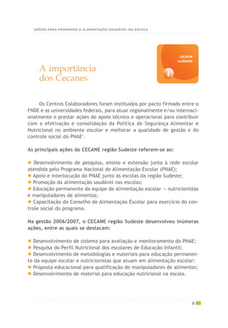 A importância
dos Cecanes
Os Centros Colaboradores foram instituídos por pacto firmado entre o
FNDE e as universidades federais, para atuar regionalmente e/ou internaci-
onalmente e prestar ações de apoio técnico e operacional para contribuir
com a efetivação e consolidação da Política de Segurança Alimentar e
Nutricional no ambiente escolar e melhorar a qualidade de gestão e do
controle social do PNAE1
.
As principais ações do CECANE região Sudeste referem-se ao:
Desenvolvimento de pesquisa, ensino e extensão junto à rede escolar
atendida pelo Programa Nacional de Alimentação Escolar (PNAE);
Apoio e interlocução do PNAE junto às escolas da região Sudeste;
Promoção da alimentação saudável nas escolas;
Educação permanente da equipe de alimentação escolar — nutricionistas
e manipuladores de alimentos;
Capacitação do Conselho de Alimentação Escolar para exercício do con-
trole social do programa.
Na gestão 2006/2007, o CECANE região Sudeste desenvolveu inúmeras
ações, entre as quais se destacam:
Desenvolvimento de sistema para avaliação e monitoramento do PNAE;
Pesquisa do Perfil Nutricional dos escolares de Educação Infantil;
Desenvolvimento de metodologias e materiais para educação permanen-
te da equipe escolar e nutricionistas que atuam em alimentação escolar;
Proposta educacional para qualificação de manipuladores de alimentos;
Desenvolvimento de material para educação nutricional na escola.
i
cecanececanececanececanececane
sudestesudestesudestesudestesudeste
○ ○ ○ ○ ○ ○ ○ ○ ○ ○ ○ ○ ○ ○ ○ ○ ○ ○ ○ ○ ○ ○ ○ ○ ○ ○ ○ ○ ○ ○ ○ ○ ○ ○ ○ ○ ○ ○ ○ ○ ○ ○ ○
6
○ ○ ○ ○ ○ ○ ○ ○ ○ ○ ○ ○ ○ ○ ○ ○ ○ ○ ○ ○ ○ ○ ○ ○ ○ ○ ○ ○ ○ ○ ○ ○ ○ ○ ○ ○ ○ ○ ○ ○ ○ ○ ○
IDÉIAS PARA PROMOVER A ALIMENTAÇÃO SAUDÁVEL NA ESCOLA
 