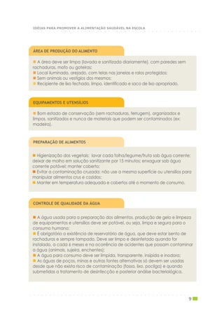 ○ ○ ○ ○ ○ ○ ○ ○ ○ ○ ○ ○ ○ ○ ○ ○ ○ ○ ○ ○ ○ ○ ○ ○ ○ ○ ○ ○ ○ ○ ○ ○ ○ ○ ○ ○ ○ ○ ○ ○ ○ ○ ○
IDÉIAS PARA PROMOVER A ALIMENTAÇÃO SAUDÁVEL NA ESCOLA
A área deve ser limpa (lavada e sanitizada diariamente), com paredes sem
rachaduras, mofo ou goteiras;
Local iluminado, arejado, com telas nas janelas e ralos protegidos;
Sem animais ou vestígios dos mesmos;
Recipiente de lixo fechado, limpo, identificado e saco de lixo apropriado.
ÁREA DE PRODUÇÃO DO ALIMENTO
Bom estado de conservação (sem rachaduras, ferrugem), organizados e
limpos, sanitizados e nunca de materiais que podem ser contaminados (ex:
madeira).
EQUIPAMENTOS E UTENSÍLIOS
Higienização dos vegetais: lavar cada folha/legume/fruta sob água corrente;
deixar de molho em solução sanitizante por 15 minutos; enxaguar sob água
corrente potável; manter coberto;
Evitar a contaminação cruzada: não use a mesma superfície ou utensílios para
manipular alimentos crus e cozidos;
Manter em temperatura adequada e cobertos até o momento de consumo.
PREPARAÇÃO DE ALIMENTOS
A água usada para a preparação dos alimentos, produção de gelo e limpeza
de equipamentos e utensílios deve ser potável, ou seja, limpa e segura para o
consumo humano;
É obrigatório a existência de reservatório de água, que deve estar isento de
rachaduras e sempre tampado. Deve ser limpo e desinfetado quando for
instalado, a cada 6 meses e na ocorrência de acidentes que possam contaminar
a água (animais, sujeira, enchentes);
A água para consumo deve ser límpida, transparente, insípida e inodora;
As águas de poços, minas e outras fontes alternativas só devem ser usadas
desde que não exista risco de contaminação (fossa, lixo, pocilga) e quando
submetidas a tratamento de desinfecção e posterior análise bacteriológica.
CONTROLE DE QUALIDADE DA ÁGUA
○ ○ ○ ○ ○ ○ ○ ○ ○ ○ ○ ○ ○ ○ ○ ○ ○ ○ ○ ○ ○ ○ ○ ○ ○ ○ ○ ○ ○ ○ ○ ○ ○ ○ ○ ○ ○ ○ ○ ○ ○ ○ ○
9
 