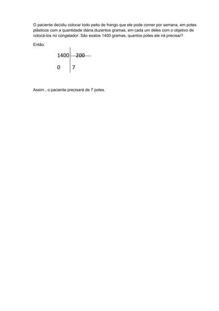 O paciente decidiu colocar todo peito de frango que ele pode comer por semana, em potes
plásticos com a quantidade diária,duzentos gramas, em cada um deles com o objetivo de
colocá-los no congelador. São exatos 1400 gramas, quantos potes ele irá precisar?

Então:

             1400        200

             0       7


Assim , o paciente precisará de 7 potes.
 