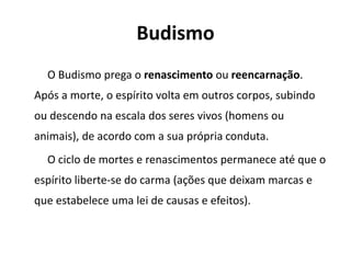 Budismo
O Budismo prega o renascimento ou reencarnação.
Após a morte, o espírito volta em outros corpos, subindo
ou descendo na escala dos seres vivos (homens ou
animais), de acordo com a sua própria conduta.
O ciclo de mortes e renascimentos permanece até que o
espírito liberte-se do carma (ações que deixam marcas e
que estabelece uma lei de causas e efeitos).
 