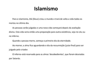 Islamismo
Para o islamismo, Alá (Deus) criou o mundo e trará de volta a vida todos os
mortos no último dia.
As pessoas serão julgadas e uma nova vida começará depois da avaliação
divina. Esta vida seria então uma preparação para outra existência, seja no céu ou
no inferno.
Quando a pessoa morre, começa o primeiro dia da eternidade.
Ao morrer, a alma fica aguardando o dia da ressurreição (juízo final) para ser
julgado pelo criador.
O inferno está reservado para as almas 'desobedientes', que foram desviadas
por Satanás.
 