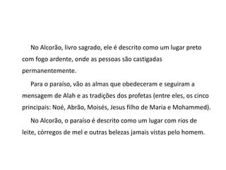 No Alcorão, livro sagrado, ele é descrito como um lugar preto
com fogo ardente, onde as pessoas são castigadas
permanentemente.
Para o paraíso, vão as almas que obedeceram e seguiram a
mensagem de Alah e as tradições dos profetas (entre eles, os cinco
principais: Noé, Abrão, Moisés, Jesus filho de Maria e Mohammed).
No Alcorão, o paraíso é descrito como um lugar com rios de
leite, córregos de mel e outras belezas jamais vistas pelo homem.
 