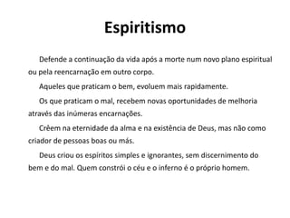 Espiritismo
Defende a continuação da vida após a morte num novo plano espiritual
ou pela reencarnação em outro corpo.
Aqueles que praticam o bem, evoluem mais rapidamente.
Os que praticam o mal, recebem novas oportunidades de melhoria
através das inúmeras encarnações.
Crêem na eternidade da alma e na existência de Deus, mas não como
criador de pessoas boas ou más.
Deus criou os espíritos simples e ignorantes, sem discernimento do
bem e do mal. Quem constrói o céu e o inferno é o próprio homem.
 