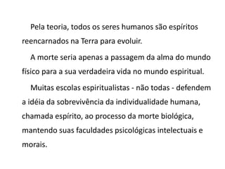Pela teoria, todos os seres humanos são espíritos
reencarnados na Terra para evoluir.
A morte seria apenas a passagem da alma do mundo
físico para a sua verdadeira vida no mundo espiritual.
Muitas escolas espiritualistas - não todas - defendem
a idéia da sobrevivência da individualidade humana,
chamada espírito, ao processo da morte biológica,
mantendo suas faculdades psicológicas intelectuais e
morais.
 