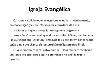 Igreja Evangélica
Como no catolicismo, os evangélicos acreditam no julgamento,
na condenação (céu ou inferno) e na eternidade da alma.
A diferença é que o morto faz uma grande viagem e a
ressurreição só acontecerá quando Jesus voltar à Terra, na chamada
'Ressurreição dos Justos', ou, então, aqueles que forem condenados
terão uma nova chance de ressurreição no 'Julgamento Final'.
Os que morrerem sem Cristo como seu Deus também receberão
um corpo especial para passar a eternidade no lago de fogo e
enxofre.
 