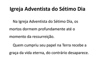 Igreja Adventista do Sétimo Dia
Na Igreja Adventista do Sétimo Dia, os
mortos dormem profundamente até o
momento da ressurreição.
Quem cumpriu seu papel na Terra recebe a
graça da vida eterna, do contrário desaparece.
 