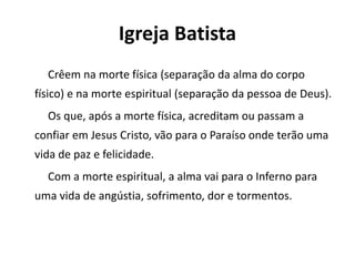 Igreja Batista
Crêem na morte física (separação da alma do corpo
físico) e na morte espiritual (separação da pessoa de Deus).
Os que, após a morte física, acreditam ou passam a
confiar em Jesus Cristo, vão para o Paraíso onde terão uma
vida de paz e felicidade.
Com a morte espiritual, a alma vai para o Inferno para
uma vida de angústia, sofrimento, dor e tormentos.
 