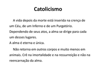 Catolicismo
A vida depois da morte está inserida na crença de
um Céu, de um Inferno e de um Purgatório.
Dependendo de seus atos, a alma se dirige para cada
um desses lugares.
A alma é eterna e única.
Não retorna em outros corpos e muito menos em
animais. Crê na imortalidade e na ressurreição e não na
reencarnação da alma.
 